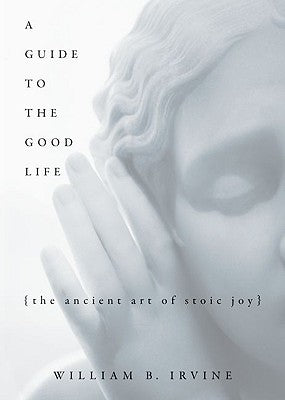 A Guide to the Good Life : The Ancient Art of Stoic Joy by William Irvine