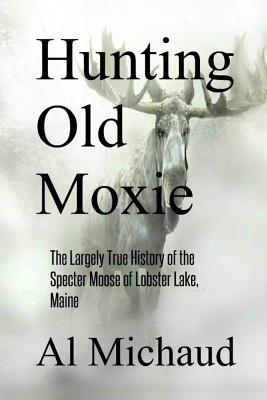 Hunting Old Moxie: The Largely True History of the Specter Moose of Lobster Lake, Maine by Al Michaud
